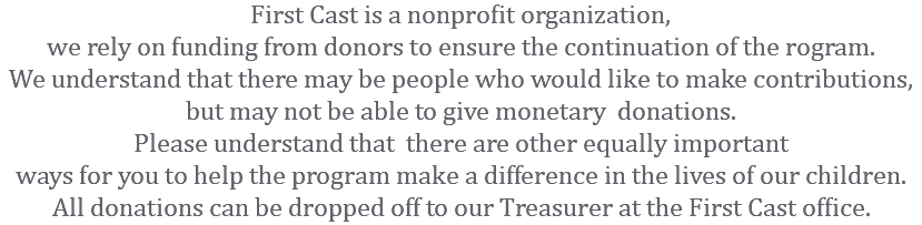 First Cast is a nonprofit organization, we rely on funding from donors to ensure the continuation of the rogram. We understand that there may be people who would like to make contributions, but may not be able to give monetary donations. Please understand that there are other equally important ways for you to help the program make a difference in the lives of our children. All donations can be dropped off to our Treasurer at the First Cast office.