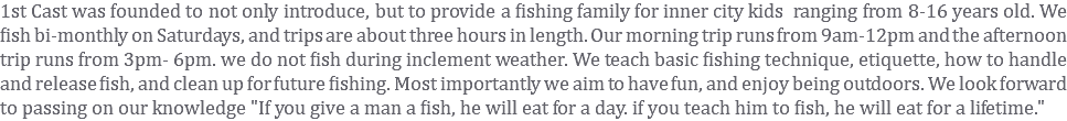 1st Cast was founded to not only introduce, but to provide a fishing family for inner city kids ranging from 8-16 years old. We fish bi-monthly on Saturdays, and trips are about three hours in length. Our morning trip runs from 9am-12pm and the afternoon trip runs from 3pm- 6pm. we do not fish during inclement weather. We teach basic fishing technique, etiquette, how to handle and release fish, and clean up for future fishing. Most importantly we aim to have fun, and enjoy being outdoors. We look forward to passing on our knowledge "If you give a man a fish, he will eat for a day. if you teach him to fish, he will eat for a lifetime."