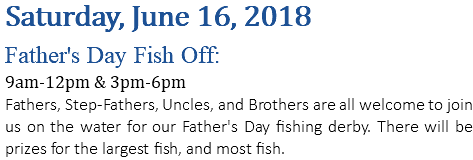 Saturday, June 16, 2018 Father's Day Fish Off: 9am-12pm & 3pm-6pm Fathers, Step-Fathers, Uncles, and Brothers are all welcome to join us on the water for our Father's Day fishing derby. There will be prizes for the largest fish, and most fish.